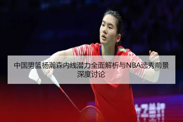 中国男篮杨瀚森内线潜力全面解析与NBA选秀前景深度讨论