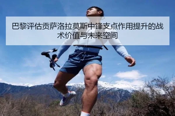 巴黎评估贡萨洛拉莫斯中锋支点作用提升的战术价值与未来空间