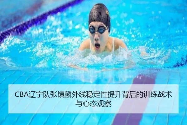 CBA辽宁队张镇麟外线稳定性提升背后的训练战术与心态观察