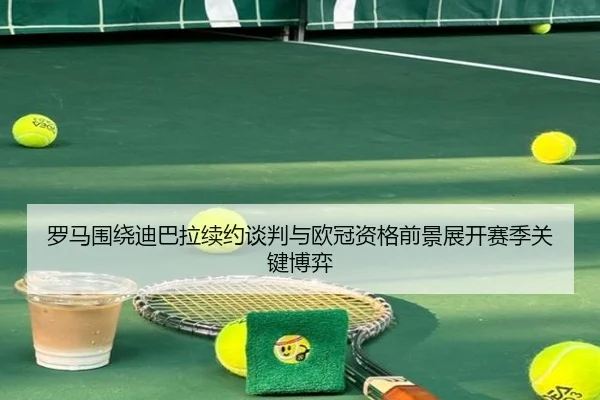 罗马围绕迪巴拉续约谈判与欧冠资格前景展开赛季关键博弈